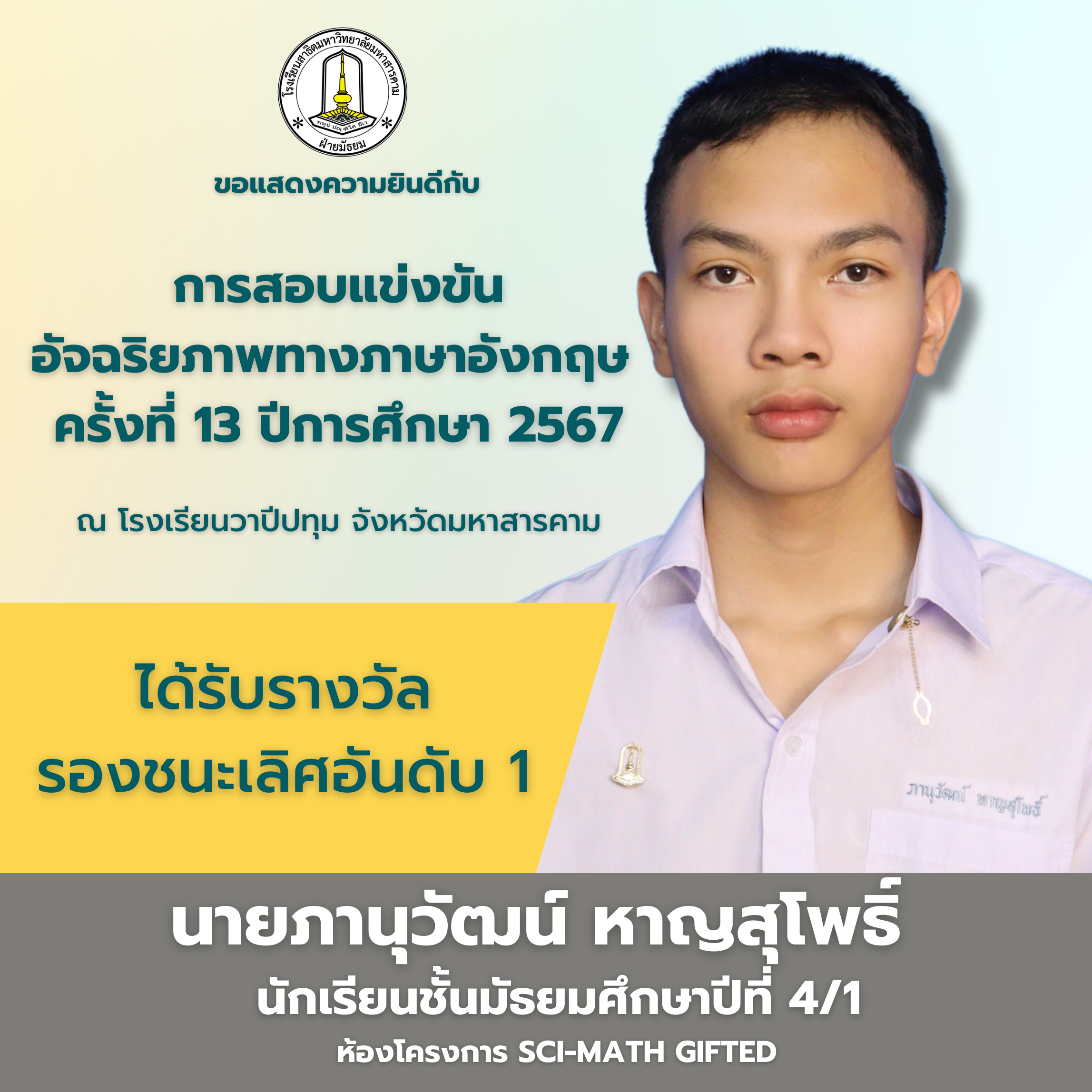 โรงเรียนสาธิตมหาวิทยาลัยมหาสารคาม (ฝ่ายมัธยม) ขอแสดงความยินดีกับ นายภานุวัฒน์ หาญสุโพธิ์ นักเรียนชั้นมัธยมศึกษาปีที่ 4/1 (โครงการ Sci-Math Gifted) ที่ได้รับรางวัลรองชนะเลิศอันดับ 1